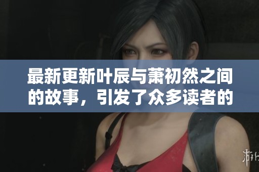 最新更新叶辰与萧初然之间的故事，引发了众多读者的关注与讨论