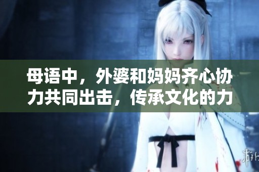 母语中，外婆和妈妈齐心协力共同出击，传承文化的力量无限！