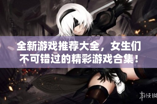 全新游戏推荐大全，女生们不可错过的精彩游戏合集！