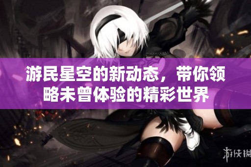 游民星空的新动态，带你领略未曾体验的精彩世界