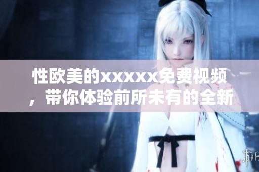 性欧美的xxxxx免费视频，带你体验前所未有的全新视听享受。