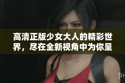 高清正版少女大人的精彩世界，尽在全新视角中为你呈现