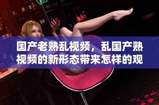 国产老熟乱视频，乱国产熟视频的新形态带来怎样的观看体验