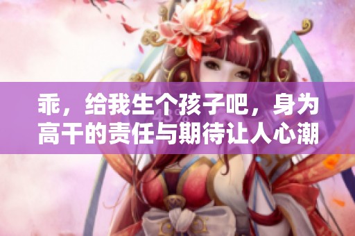 乖，给我生个孩子吧，身为高干的责任与期待让人心潮澎湃
