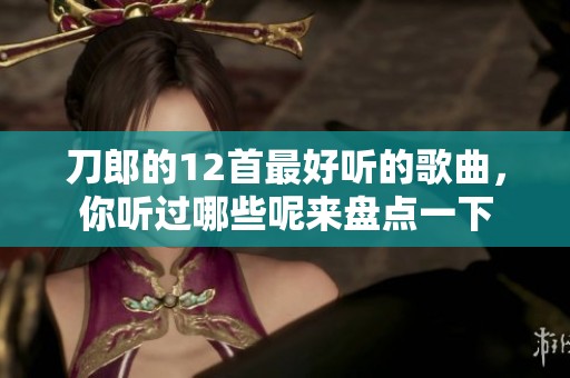 刀郎的12首最好听的歌曲，你听过哪些呢来盘点一下