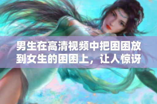 男生在高清视频中把困困放到女生的困困上，让人惊讶不已