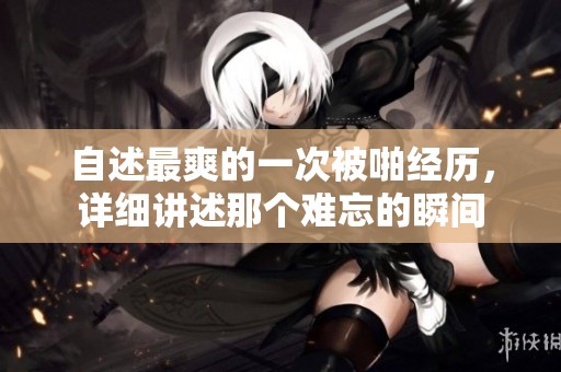 自述最爽的一次被啪经历，详细讲述那个难忘的瞬间