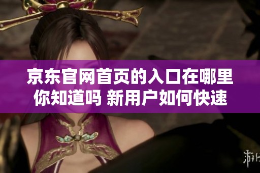 京东官网首页的入口在哪里你知道吗 新用户如何快速找到京东的官方网站呢