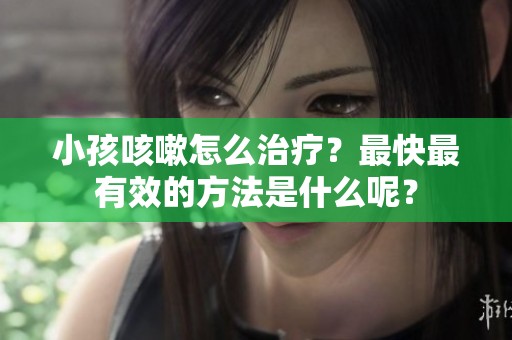 小孩咳嗽怎么治疗？最快最有效的方法是什么呢？