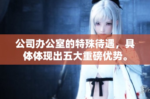 公司办公室的特殊待遇，具体体现出五大重磅优势。