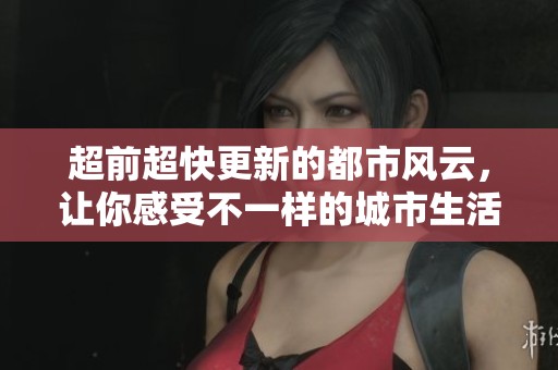 超前超快更新的都市风云，让你感受不一样的城市生活与挑战