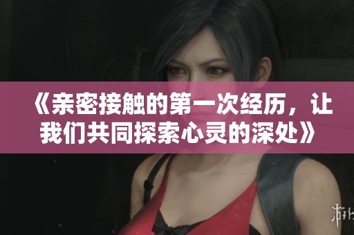 《亲密接触的第一次经历，让我们共同探索心灵的深处》