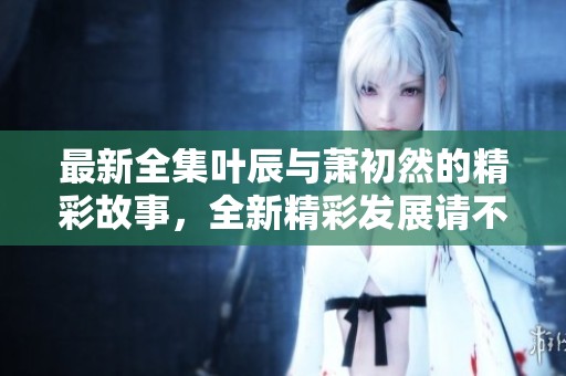 最新全集叶辰与萧初然的精彩故事，全新精彩发展请不要错过！