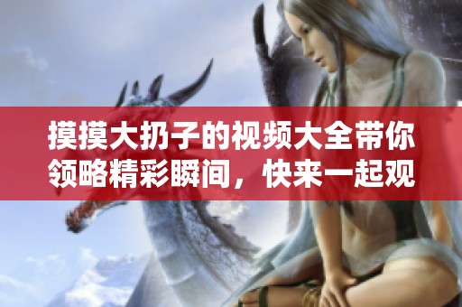 摸摸大扔子的视频大全带你领略精彩瞬间，快来一起观看吧！