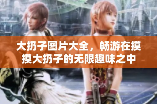 大扔子图片大全，畅游在摸摸大扔子的无限趣味之中