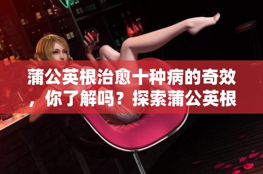 蒲公英根治愈十种病的奇效，你了解吗？探索蒲公英根的神奇力量。