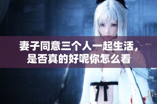 妻子同意三个人一起生活，是否真的好呢你怎么看