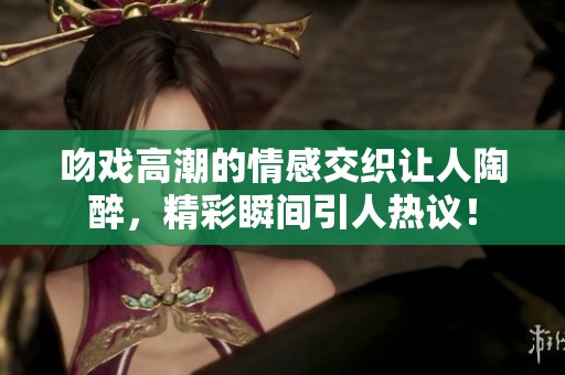 吻戏高潮的情感交织让人陶醉，精彩瞬间引人热议！