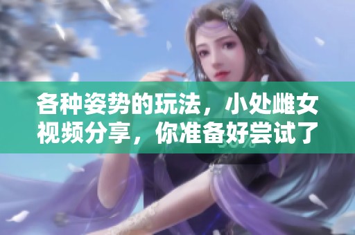 各种姿势的玩法，小处雌女视频分享，你准备好尝试了吗