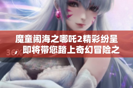 魔童闹海之哪吒2精彩纷呈，即将带您踏上奇幻冒险之旅！