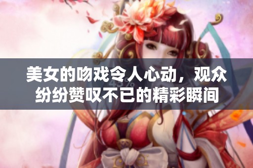 美女的吻戏令人心动，观众纷纷赞叹不已的精彩瞬间