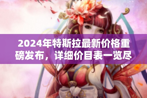2024年特斯拉最新价格重磅发布，详细价目表一览尽在此处
