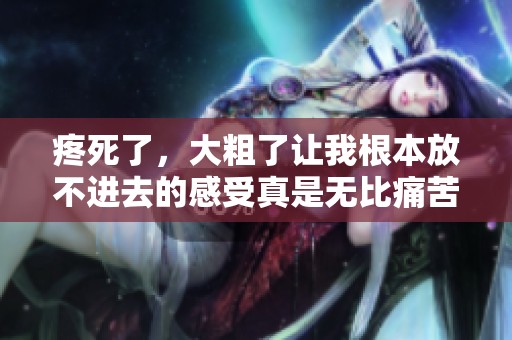 疼死了，大粗了让我根本放不进去的感受真是无比痛苦