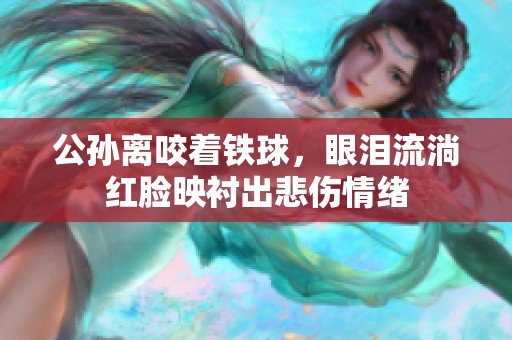 公孙离咬着铁球，眼泪流淌红脸映衬出悲伤情绪