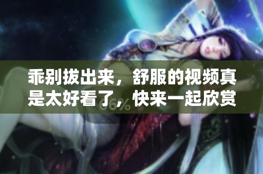 乖别拔出来，舒服的视频真是太好看了，快来一起欣赏吧