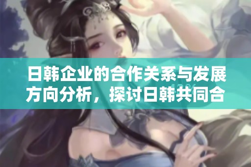 日韩企业的合作关系与发展方向分析，探讨日韩共同合作的前景与挑战