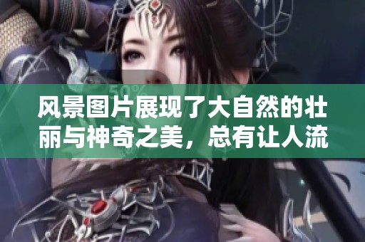 风景图片展现了大自然的壮丽与神奇之美，总有让人流连忘返的瞬间。
