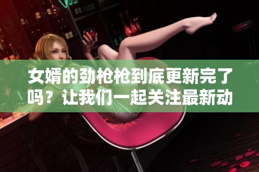 女婿的劲枪枪到底更新完了吗？让我们一起关注最新动态！
