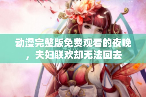 动漫完整版免费观看的夜晚，夫妇联欢却无法回去
