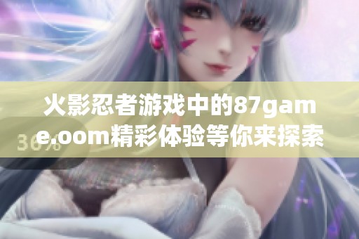 火影忍者游戏中的87game.oom精彩体验等你来探索与挑战