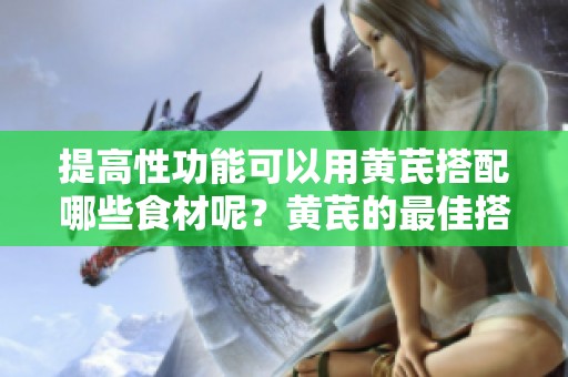 提高性功能可以用黄芪搭配哪些食材呢？黄芪的最佳搭配推荐来这里看看！