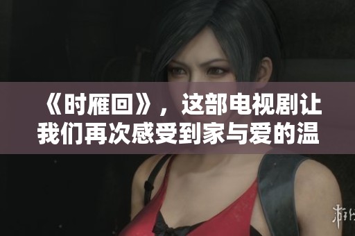 《时雁回》，这部电视剧让我们再次感受到家与爱的温暖与牵挂