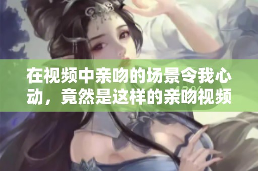 在视频中亲吻的场景令我心动，竟然是这样的亲吻视频！