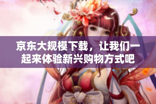 京东大规模下载，让我们一起来体验新兴购物方式吧