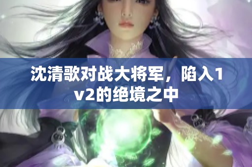 沈清歌对战大将军，陷入1v2的绝境之中