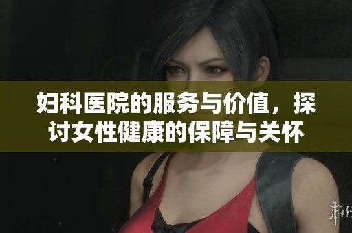 妇科医院的服务与价值，探讨女性健康的保障与关怀