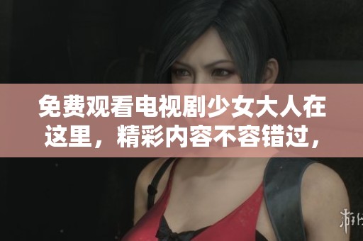 免费观看电视剧少女大人在这里，精彩内容不容错过，赶快来看吧！