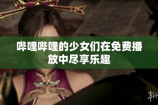 哔哩哔哩的少女们在免费播放中尽享乐趣