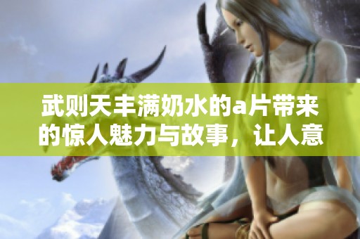 武则天丰满奶水的**带来的惊人魅力与故事，让人意想不到