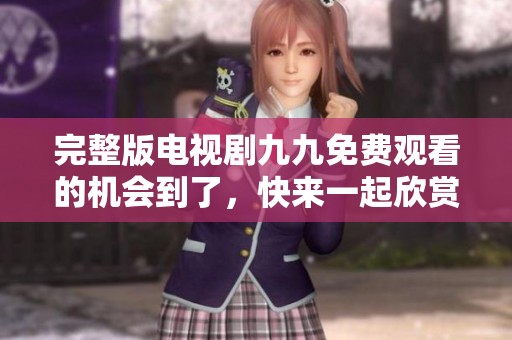 完整版电视剧九九免费观看的机会到了，快来一起欣赏精彩内容吧！