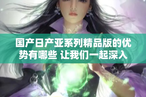 国产日产亚系列精品版的优势有哪些 让我们一起深入探讨一下吧