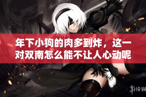 年下小狗的肉多到炸，这一对双南怎么能不让人心动呢