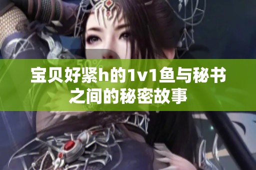 宝贝好紧h的1v1鱼与秘书之间的秘密故事