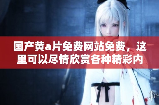 国产黄**免费网站免费，这里可以尽情欣赏各种精彩内容。