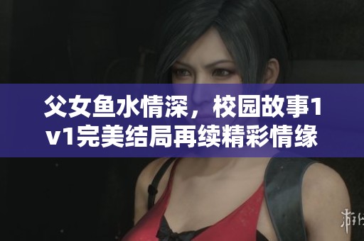父女鱼水情深，校园故事1v1完美结局再续精彩情缘