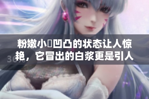 粉嫩小泬凹凸的状态让人惊艳，它冒出的白浆更是引人注目